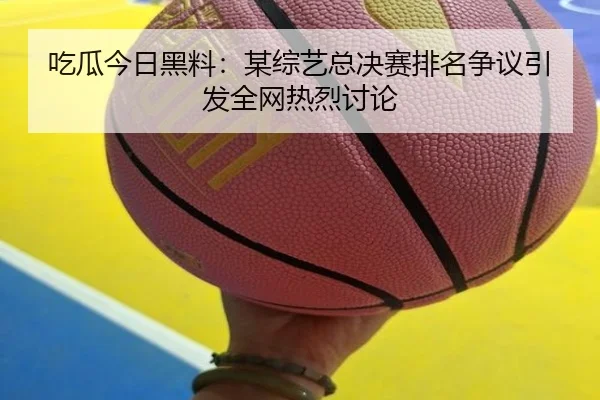 吃瓜今日黑料：某综艺总决赛排名争议引发全网热烈讨论